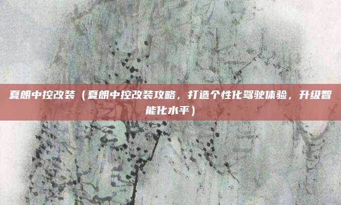 夏朗中控改装（夏朗中控改装攻略，打造个性化驾驶体验，升级智能化水平）