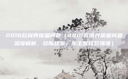 2016款锐界质量问题（2016款锐界质量问题深度解析，故障频发，车主维权路漫漫）