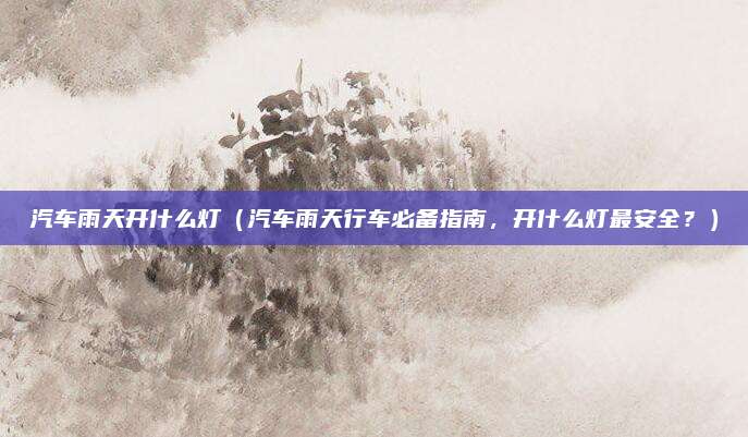 汽车雨天开什么灯（汽车雨天行车必备指南，开什么灯最安全？）