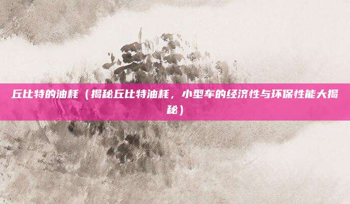 丘比特的油耗（揭秘丘比特油耗，小型车的经济性与环保性能大揭秘）