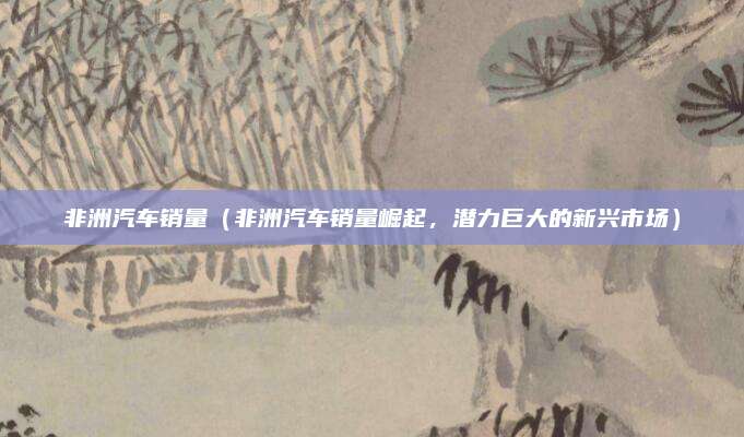 非洲汽车销量(非洲汽车销量崛起,潜力巨大的新兴市场)
