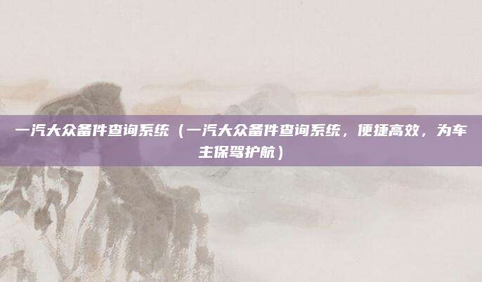 一汽大众备件查询系统（一汽大众备件查询系统，便捷高效，为车主保驾护航）