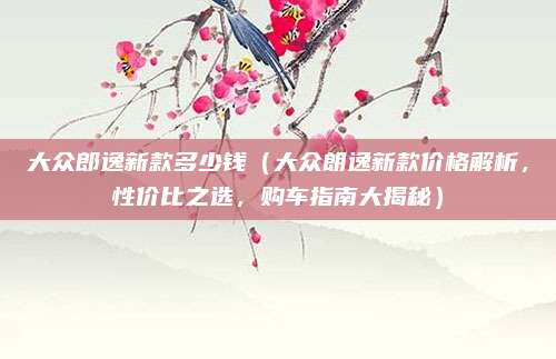 大众郎逸新款多少钱(大众朗逸新款价格解析,性价比之选,购车指南大揭秘)