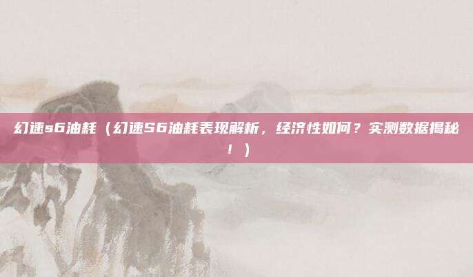 幻速s6油耗（幻速S6油耗表现解析，经济性如何？实测数据揭秘！）
