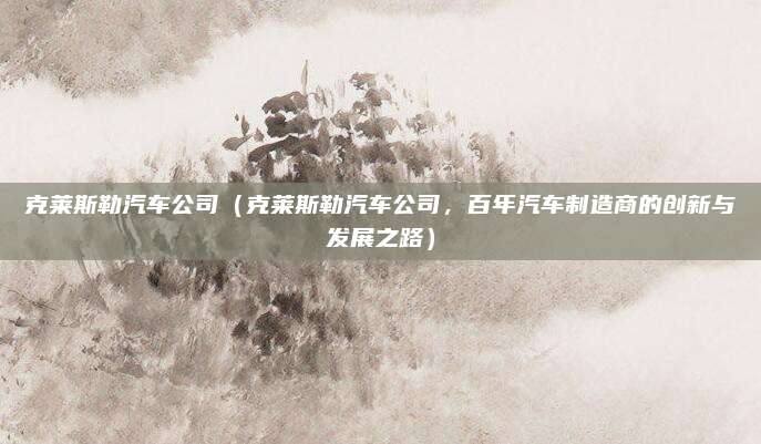 克莱斯勒汽车公司(克莱斯勒汽车公司,百年汽车制造商的创新与发展之路)