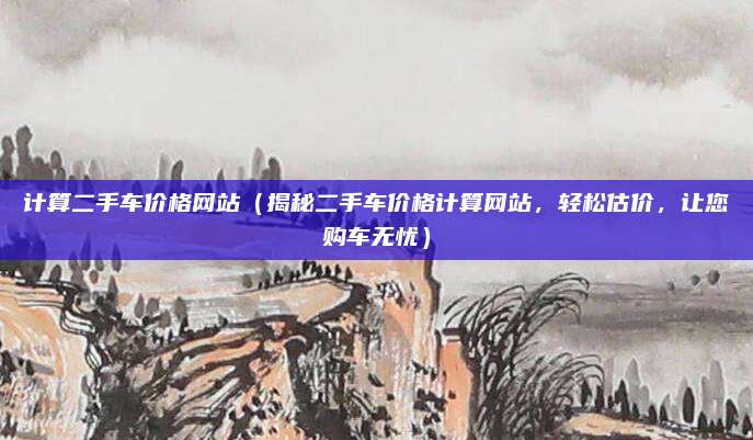 计算二手车价格网站(揭秘二手车价格计算网站,轻松估价,让您购车无忧)
