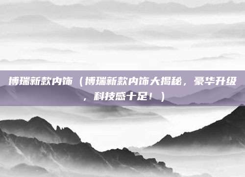 博瑞新款内饰（博瑞新款内饰大揭秘，豪华升级，科技感十足！）