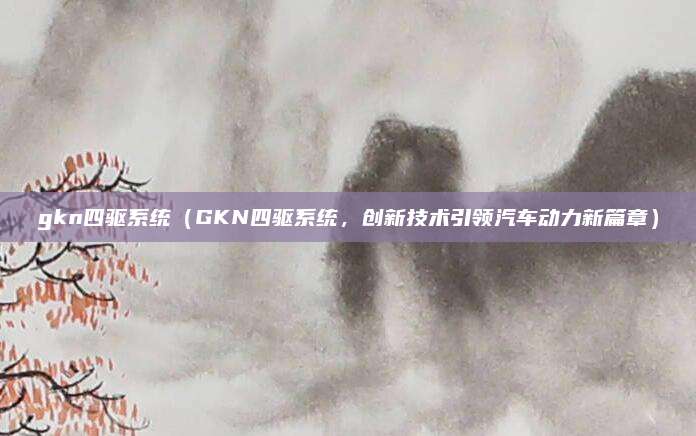 gkn四驱系统(GKN四驱系统,创新技术引领汽车动力新篇章)