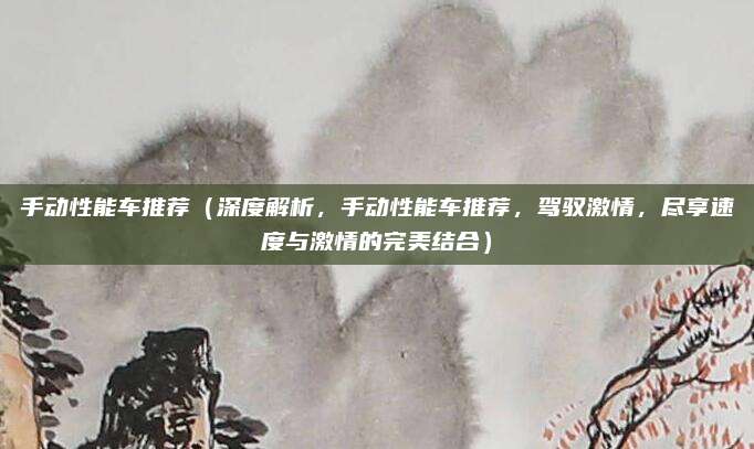 手动性能车推荐(深度解析,手动性能车推荐,驾驭激情,尽享速度与激情的完美结合)