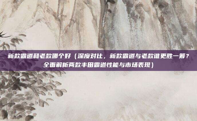 新款霸道和老款哪个好(深度对比,新款霸道与老款谁更胜一筹?全面解析两款丰田霸道性能与市场表现)