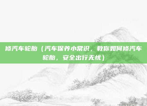 修汽车轮胎（汽车保养小常识，教你如何修汽车轮胎，安全出行无忧）