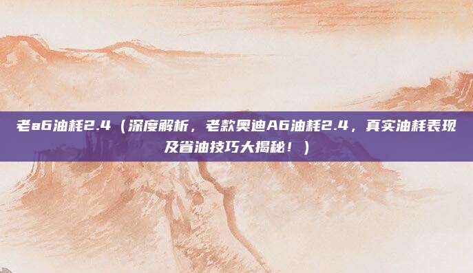 老a6油耗2.4(深度解析,老款奥迪A6油耗2.4,真实油耗表现及省油技巧大揭秘!)