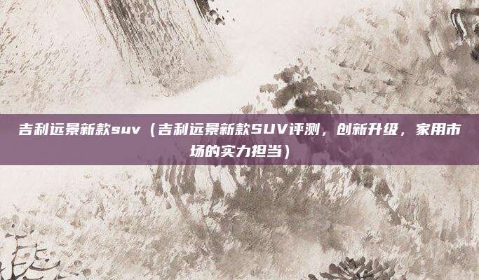 吉利远景新款suv（吉利远景新款SUV评测，创新升级，家用市场的实力担当）