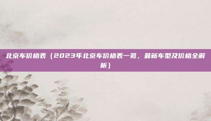 北京车价格表（2023年北京车价格表一览，最新车型及价格全解析）