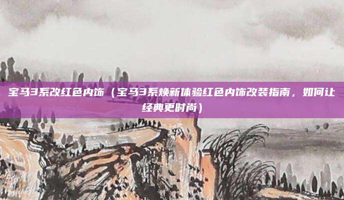 宝马3系改红色内饰（宝马3系焕新体验红色内饰改装指南，如何让经典更时尚）