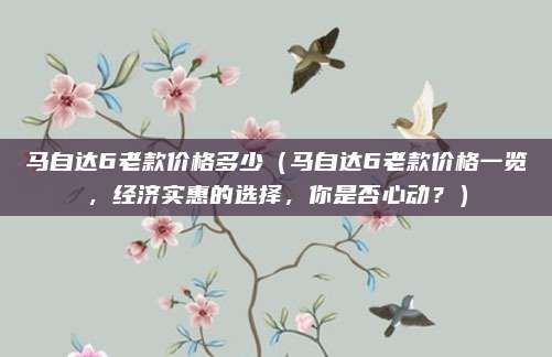 马自达6老款价格多少(马自达6老款价格一览,经济实惠的选择,你是否心动?)