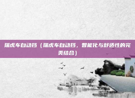 瑞虎车自动挡(瑞虎车自动挡,智能化与舒适性的完美结合)