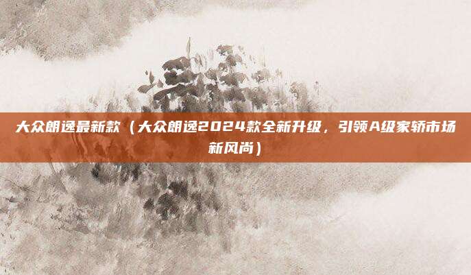 大众朗逸最新款（大众朗逸2024款全新升级，引领A级家轿市场新风尚）