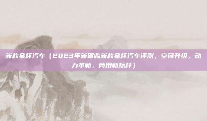 新款金杯汽车(2023年新驾临新款金杯汽车评测,空间升级,动力革新,商用新标杆)