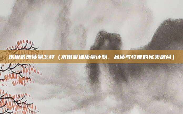 本田哥瑞质量怎样（本田哥瑞质量评测，品质与性能的完美融合）