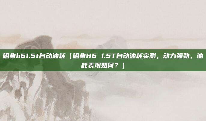 哈弗h61.5t自动油耗（哈弗H6 1.5T自动油耗实测，动力强劲，油耗表现如何？）