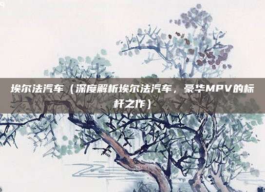 埃尔法汽车(深度解析埃尔法汽车,豪华MPV的标杆之作)