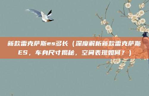新款雷克萨斯es多长(深度解析新款雷克萨斯ES,车身尺寸揭秘,空间表现如何?)