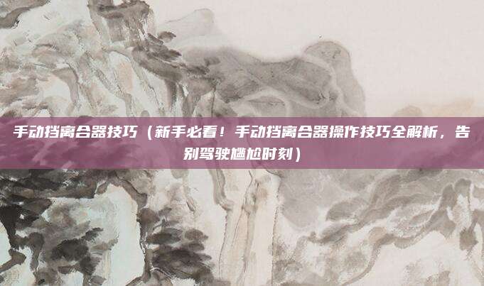 手动挡离合器技巧(新手必看!手动挡离合器操作技巧全解析,告别驾驶尴尬时刻)