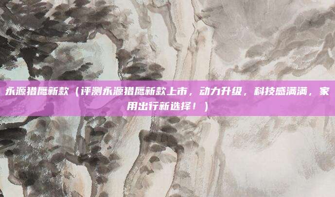 永源猎鹰新款(评测永源猎鹰新款上市,动力升级,科技感满满,家用出行新选择!)