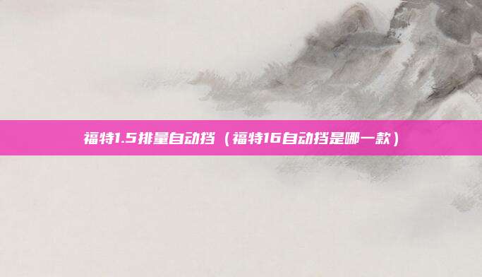 福特1.5排量自动挡(福特16自动挡是哪一款)