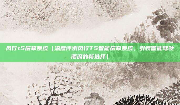 风行t5屏幕系统(深度评测风行T5智能屏幕系统,引领智能驾驶潮流的新选择)
