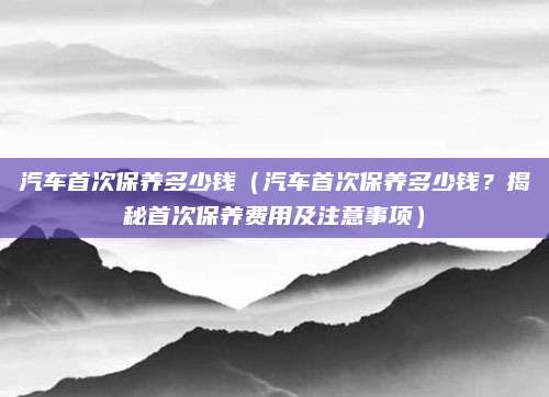 汽车首次保养多少钱(汽车首次保养多少钱?揭秘首次保养费用及注意事项)