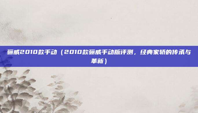 骊威2010款手动(2010款骊威手动版评测,经典家轿的传承与革新)