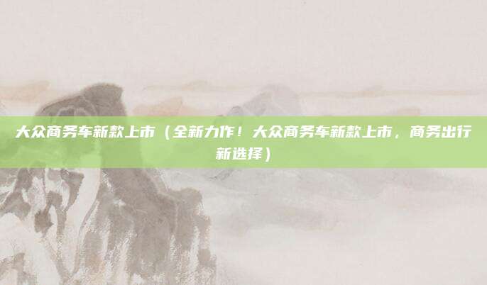 大众商务车新款上市(全新力作!大众商务车新款上市,商务出行新选择)