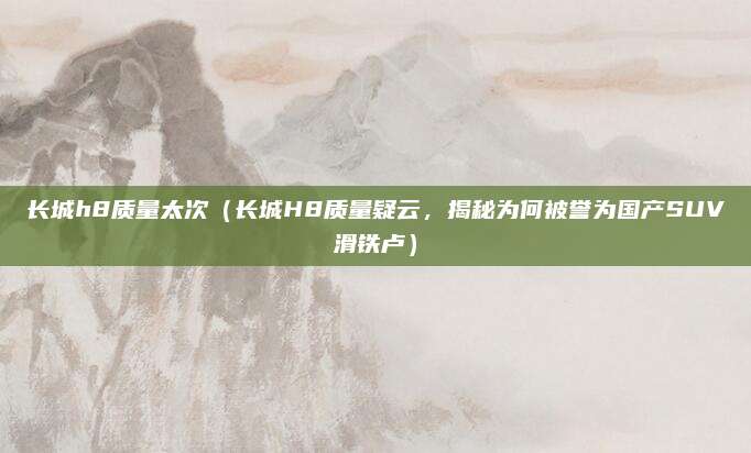 长城h8质量太次(长城H8质量疑云,揭秘为何被誉为国产SUV滑铁卢)