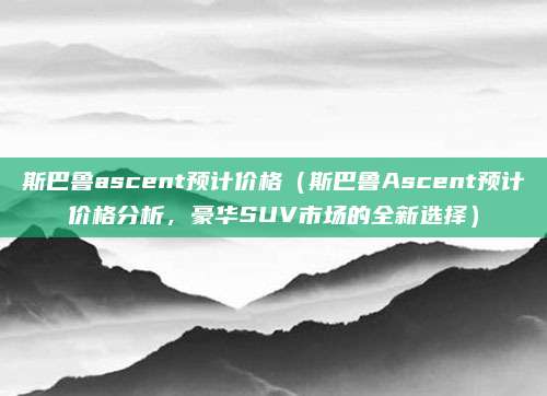 斯巴鲁ascent预计价格(斯巴鲁Ascent预计价格分析,豪华SUV市场的全新选择)