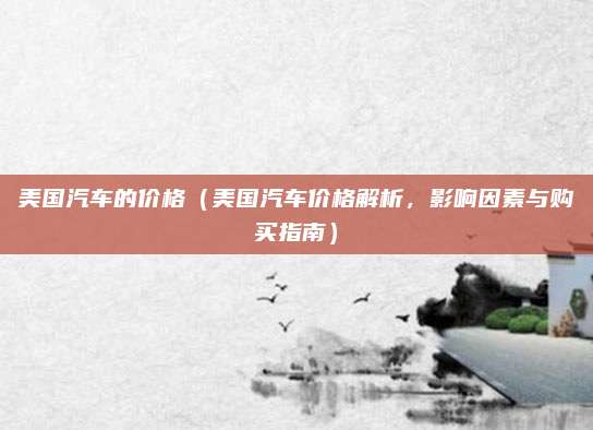 美国汽车的价格(美国汽车价格解析,影响因素与购买指南)