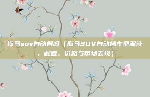 海马suv自动挡吗(海马SUV自动挡车型解读,配置、价格与市场表现)