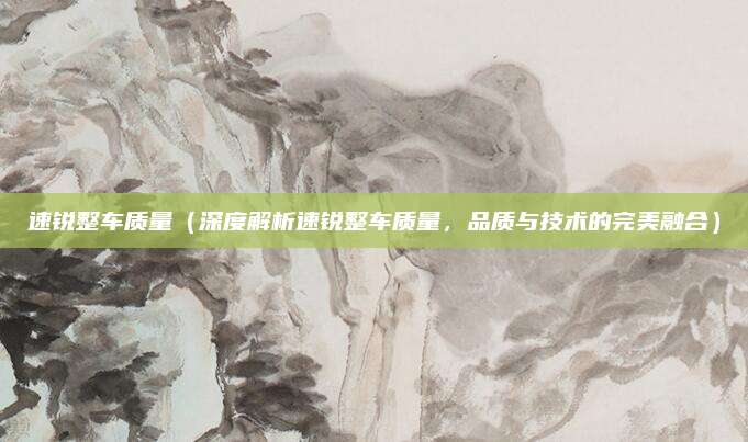 速锐整车质量(深度解析速锐整车质量,品质与技术的完美融合)