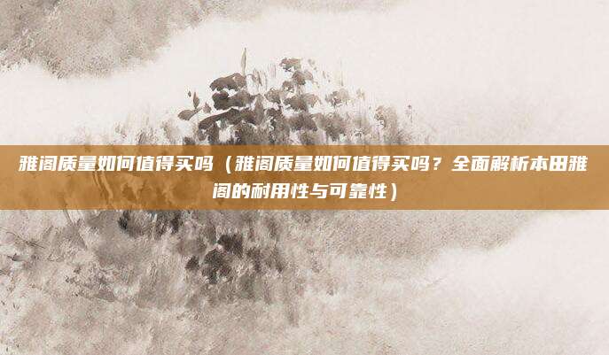 雅阁质量如何值得买吗(雅阁质量如何值得买吗?全面解析本田雅阁的耐用性与可靠性)