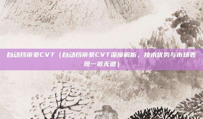 自动挡帝豪CVT(自动挡帝豪CVT深度解析,技术优势与市场表现一览无遗)