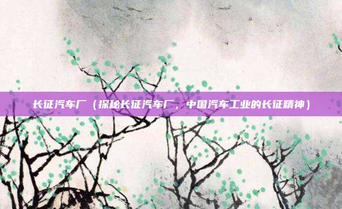 长征汽车厂(探秘长征汽车厂,中国汽车工业的长征精神)