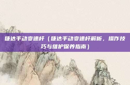 捷达手动变速杆(捷达手动变速杆解析,操作技巧与维护保养指南)