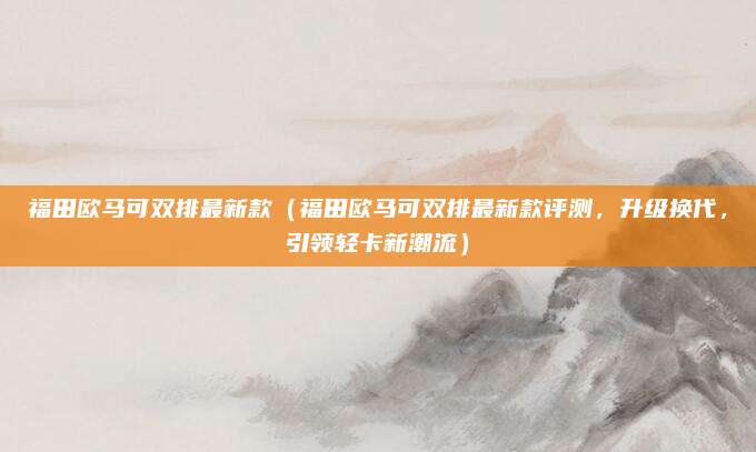 福田欧马可双排最新款(福田欧马可双排最新款评测,升级换代,引领轻卡新潮流)