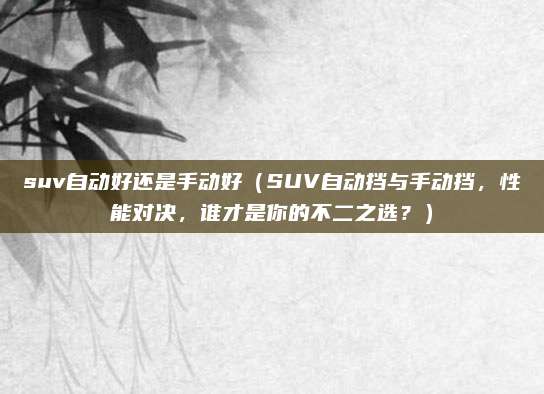 suv自动好还是手动好(SUV自动挡与手动挡,性能对决,谁才是你的不二之选?)