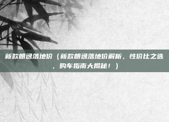新款朗逸落地价(新款朗逸落地价解析,性价比之选,购车指南大揭秘!)