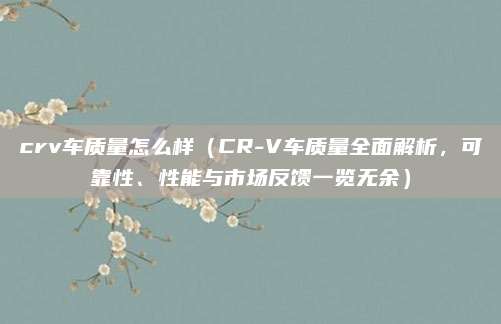 crv车质量怎么样(CR-V车质量全面解析,可靠性、性能与市场反馈一览无余)