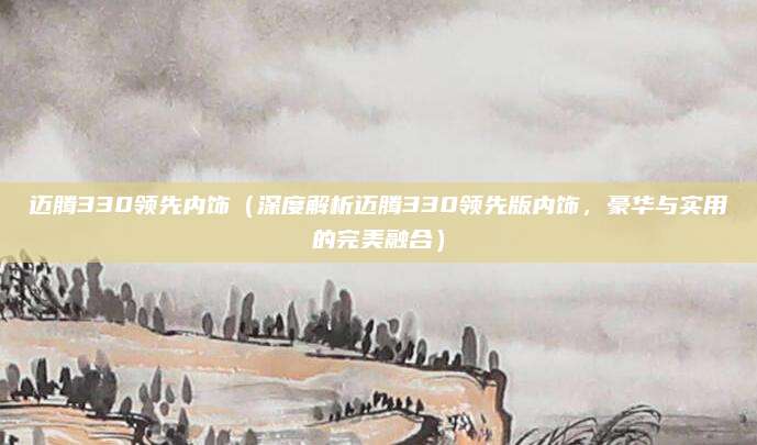 迈腾330领先内饰(深度解析迈腾330领先版内饰,豪华与实用的完美融合)