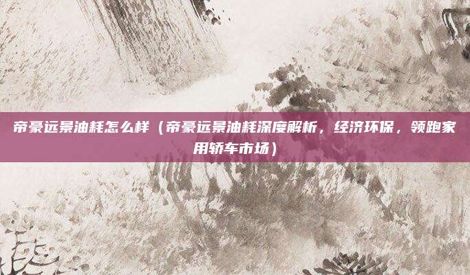 帝豪远景油耗怎么样(帝豪远景油耗深度解析,经济环保,领跑家用轿车市场)