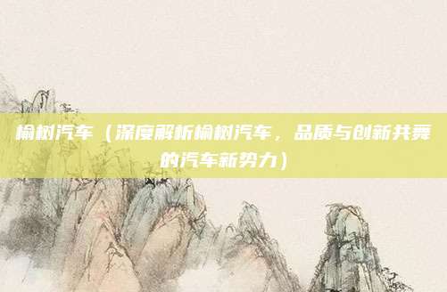 榆树汽车(深度解析榆树汽车,品质与创新共舞的汽车新势力)